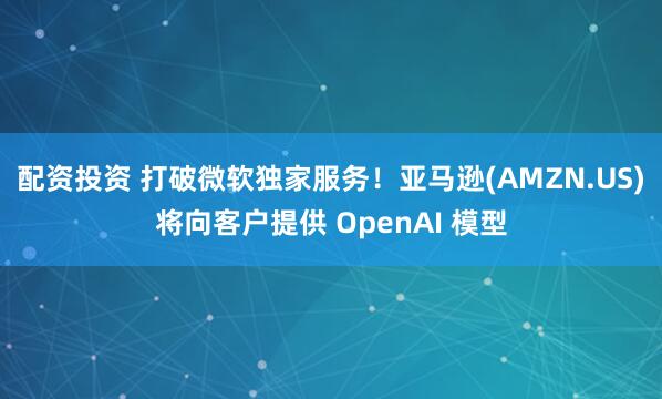 配资投资 打破微软独家服务！亚马逊(AMZN.US)将向客户提供 OpenAI 模型