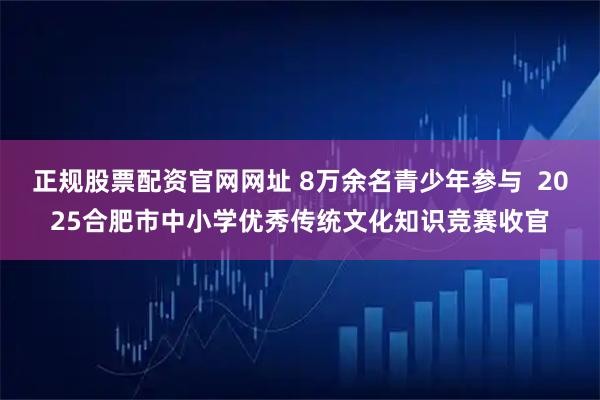 正规股票配资官网网址 8万余名青少年参与  2025合肥市中小学优秀传统文化知识竞赛收官