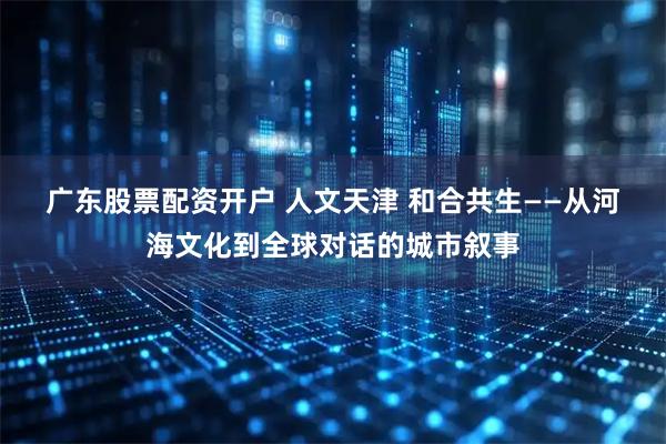 广东股票配资开户 人文天津 和合共生——从河海文化到全球对话的城市叙事
