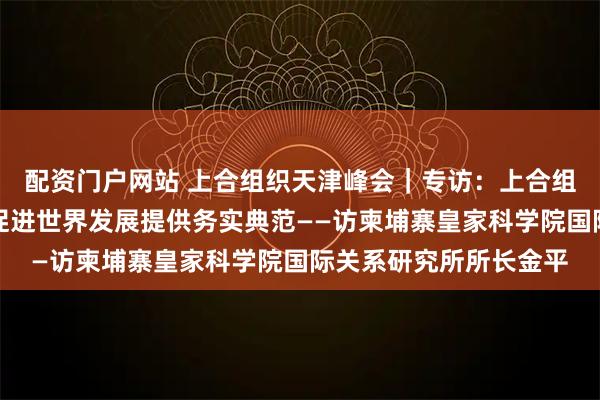 配资门户网站 上合组织天津峰会｜专访：上合组织为维护地区和平、促进世界发展提供务实典范——访柬埔寨皇家科学院国际关系研究所所长金平