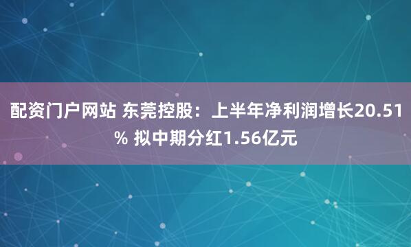 配资门户网站 东莞控股：上半年净利润增长20.51% 拟中期分红1.56亿元