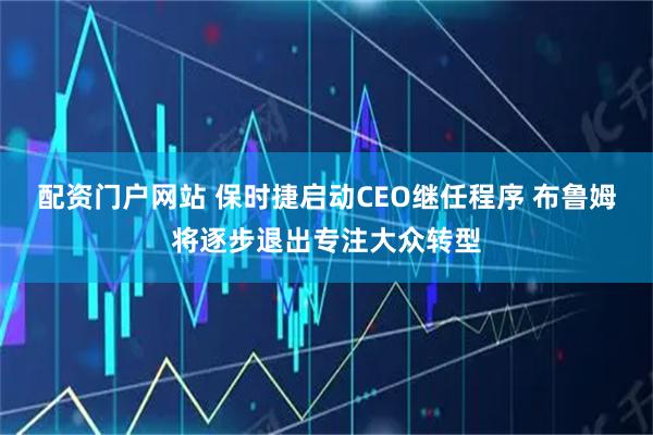 配资门户网站 保时捷启动CEO继任程序 布鲁姆将逐步退出专注大众转型