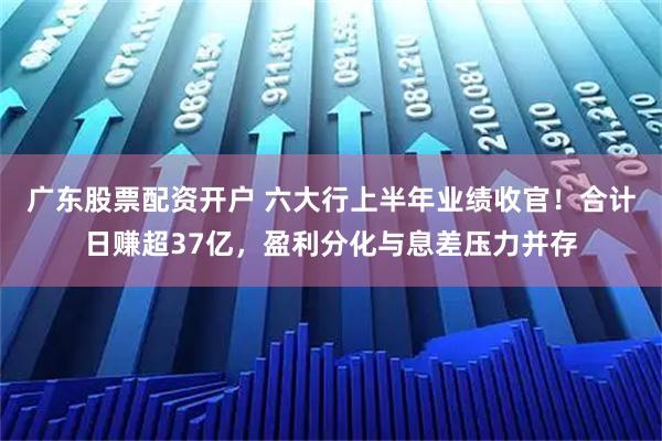 广东股票配资开户 六大行上半年业绩收官！合计日赚超37亿，盈利分化与息差压力并存