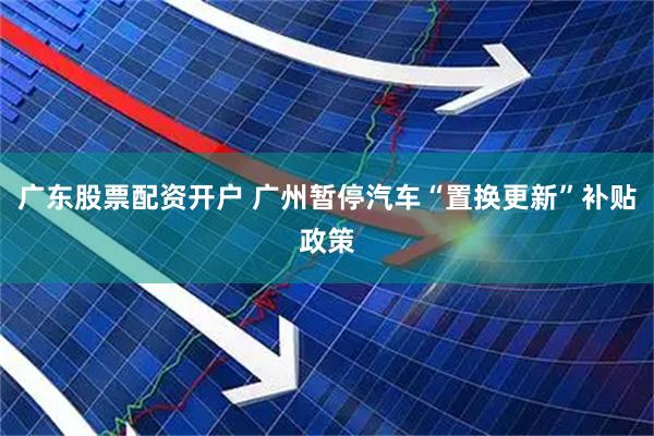 广东股票配资开户 广州暂停汽车“置换更新”补贴政策