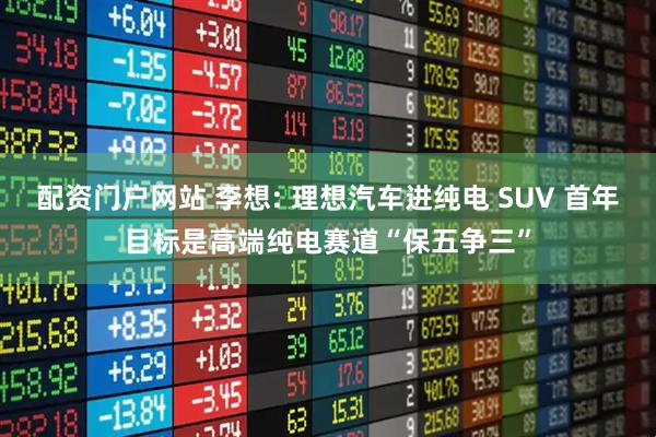 配资门户网站 李想: 理想汽车进纯电 SUV 首年目标是高端纯电赛道“保五争三”