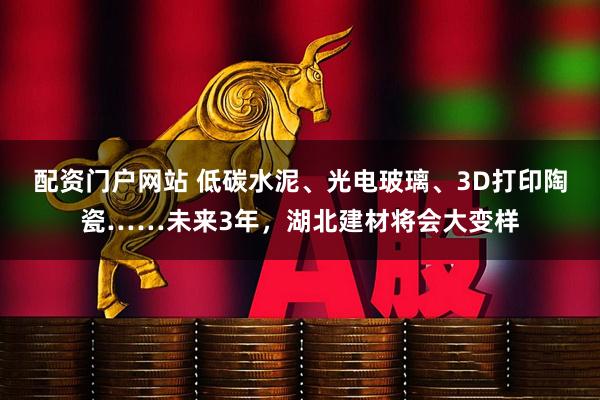 配资门户网站 低碳水泥、光电玻璃、3D打印陶瓷……未来3年，湖北建材将会大变样