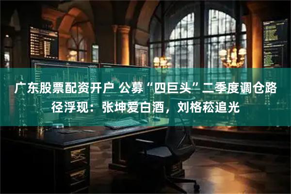 广东股票配资开户 公募“四巨头”二季度调仓路径浮现：张坤爱白酒，刘格菘追光