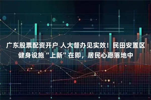 广东股票配资开户 人大督办见实效！民田安置区健身设施“上新”在即，居民心愿落地中