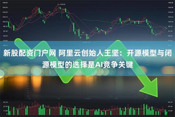 新股配资门户网 阿里云创始人王坚：开源模型与闭源模型的选择是AI竞争关键