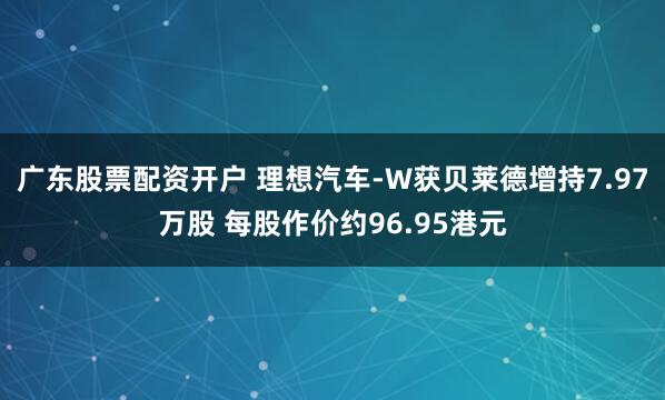 广东股票配资开户 理想汽车-W获贝莱德增持7.97万股 每股作价约96.95港元