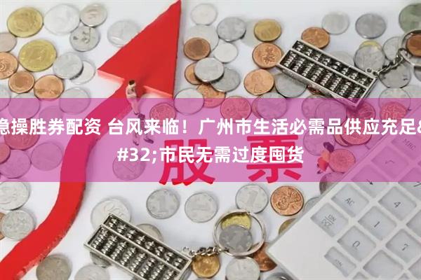 稳操胜券配资 台风来临！广州市生活必需品供应充足 市民无需过度囤货