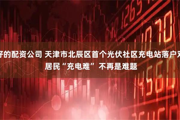 最好的配资公司 天津市北辰区首个光伏社区充电站落户双街 居民“充电难” 不再是难题