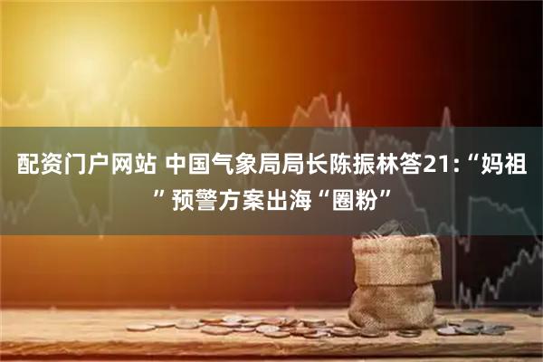 配资门户网站 中国气象局局长陈振林答21:“妈祖”预警方案出海“圈粉”