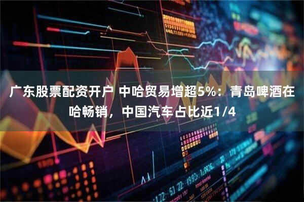 广东股票配资开户 中哈贸易增超5%：青岛啤酒在哈畅销，中国汽车占比近1/4