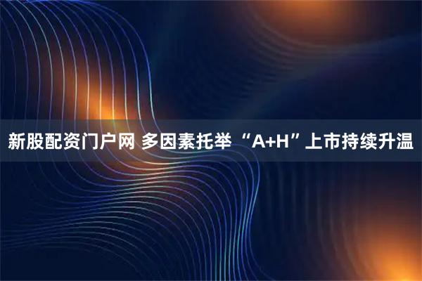 新股配资门户网 多因素托举 “A+H”上市持续升温