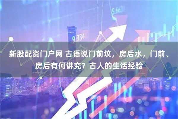 新股配资门户网 古语说门前坟，房后水，门前、房后有何讲究？古人的生活经验