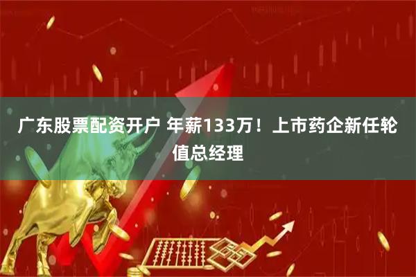 广东股票配资开户 年薪133万！上市药企新任轮值总经理