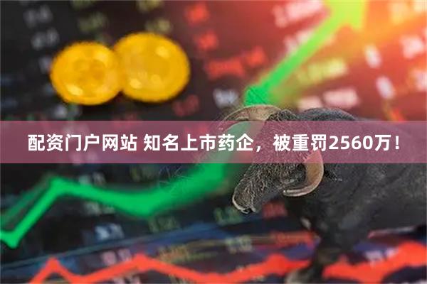配资门户网站 知名上市药企，被重罚2560万！
