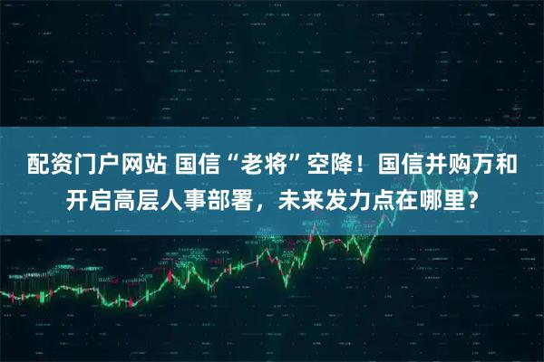 配资门户网站 国信“老将”空降！国信并购万和开启高层人事部署，未来发力点在哪里？