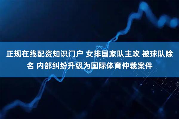 正规在线配资知识门户 女排国家队主攻 被球队除名 内部纠纷升级为国际体育仲裁案件