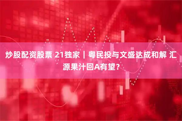炒股配资股票 21独家｜粤民投与文盛达成和解 汇源果汁回A有望？