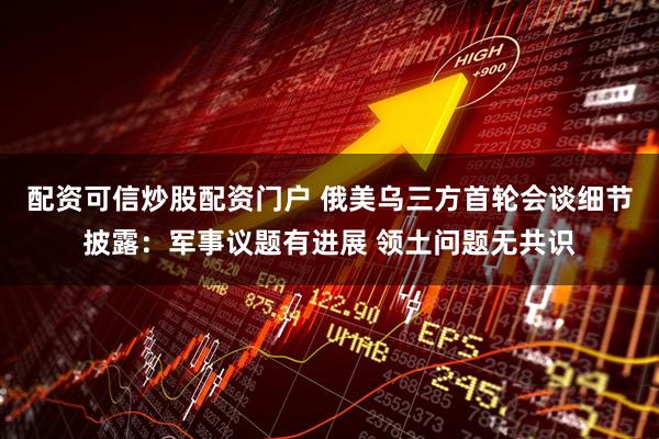 配资可信炒股配资门户 俄美乌三方首轮会谈细节披露：军事议题有进展 领土问题无共识