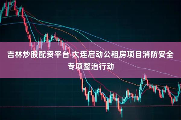 吉林炒股配资平台 大连启动公租房项目消防安全专项整治行动