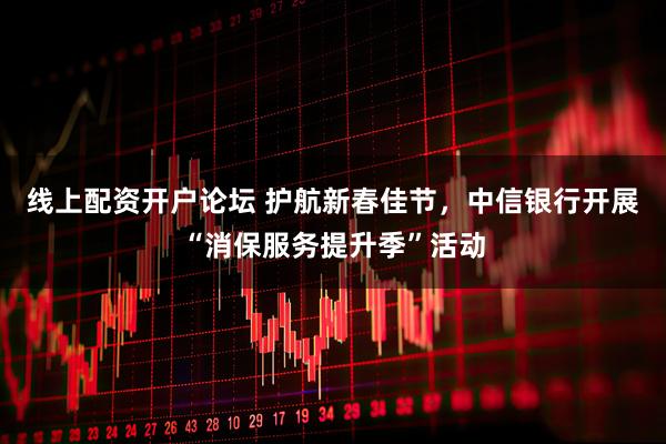 线上配资开户论坛 护航新春佳节，中信银行开展“消保服务提升季”活动