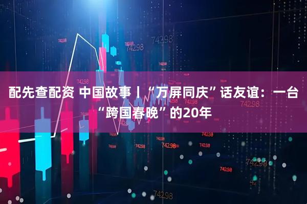 配先查配资 中国故事丨“万屏同庆”话友谊：一台“跨国春晚”的20年