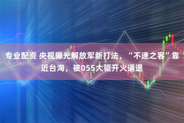专业配资 央视曝光解放军新打法，“不速之客”靠近台海，被055大驱开火逼退