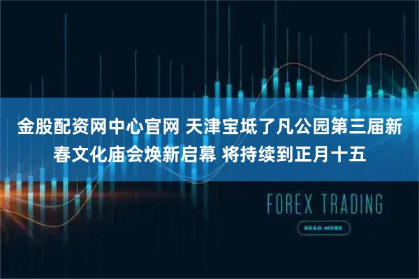 金股配资网中心官网 天津宝坻了凡公园第三届新春文化庙会焕新启幕 将持续到正月十五