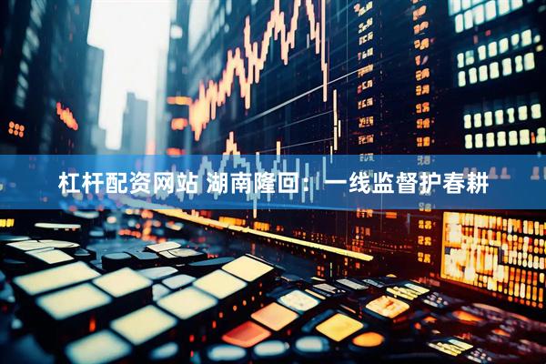 杠杆配资网站 湖南隆回：一线监督护春耕