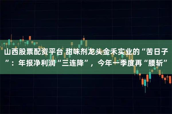 山西股票配资平台 甜味剂龙头金禾实业的“苦日子”：年报净利润“三连降”，今年一季度再“腰斩”